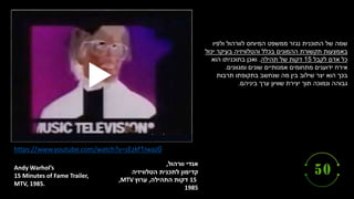 ‫אנדי‬
‫וורהול‬
,
‫הטלוויזיה‬ ‫לתכנית‬ ‫קדימון‬
15
‫התהילה‬ ‫דקות‬
,
‫ערוץ‬
,MTV
1985
Andy Warhol’s
15 Minutes of Fame Trailer,
MTV, 1985.
https://www.youtube.com/watch?v=sEzkf1Iwaz0
‫ולפיו‬ ‫לוורהול‬ ‫המיוחס‬ ‫ממשפט‬ ‫נגזר‬ ‫התוכנית‬ ‫של‬ ‫שמה‬
‫יכול‬ ‫בעיקר‬ ‫והטלוויזיה‬ ‫בכלל‬ ‫ההמונים‬ ‫תקשורת‬ ‫באמצעות‬
‫לקבל‬ ‫אדם‬ ‫כל‬
15
‫תהילה‬ ‫של‬ ‫דקות‬
.
‫הוא‬ ‫בתוכניתו‬ ‫ואכן‬
‫ומגוונים‬ ‫שונים‬ ‫אמנותיים‬ ‫מתחומים‬ ‫ידוענים‬ ‫אירח‬
.
‫בכך‬
‫תרבות‬ ‫בתקופתו‬ ‫שנחשב‬ ‫מה‬ ‫בין‬ ‫שילוב‬ ‫יצר‬ ‫הוא‬
‫ערך‬ ‫שוויון‬ ‫יצירת‬ ‫תוך‬ ‫ונמוכה‬ ‫גבוהה‬
‫ביניהם‬
.
 