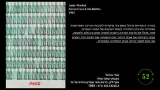 ‫וורהול‬ ‫אנדי‬
‫קולה‬ ‫קוקה‬ ‫בקבוקי‬
‫אקריליק‬
,
‫בד‬ ‫על‬ ‫גרפיט‬ ‫ועפרון‬ ‫משי‬ ‫הדפס‬
145.1X210.2
‫ס‬
"
‫מ‬
-
1962
Andy Warhol
Green Coca-Cola Bottles
1962
‫האמריקאית‬ ‫הצריכה‬ ‫לתרבות‬ ‫וביקורתי‬ ‫ציני‬ ‫באופן‬ ‫וורהול‬ ‫מתייחס‬ ‫זו‬ ‫ביצירה‬
‫העשרים‬ ‫המאה‬ ‫של‬ ‫השישים‬ ‫בשנות‬ ‫הטלוויזיה‬ ‫עידן‬ ‫את‬ ‫שאיפיינה‬
.
‫מחד‬
,
‫כולם‬ ‫בין‬ ‫שוויון‬ ‫לכאורה‬ ‫היוצרת‬ ‫הצריכה‬ ‫תרבות‬ ‫את‬ ‫מהלל‬
,
‫ולמעשה‬
,
‫הייחוד‬ ‫אובדן‬ ‫את‬ ‫ביצירותיו‬ ‫מבקר‬
,
‫ההשטחה‬ ‫את‬
‫ואת‬
‫הכל‬ ‫הפיכת‬
,
‫חפצים‬
‫המסחרית‬ ‫הטלוויזיה‬ ‫בעידן‬ ‫צריכה‬ ‫למוצרי‬ ‫אדם‬ ‫ובני‬
.
 