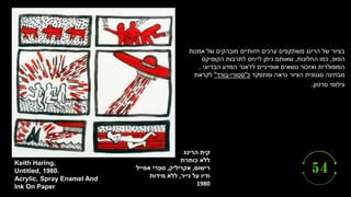 ‫הרינג‬ ‫קית‬
‫כותרת‬ ‫ללא‬
‫רישום‬
,
‫אקריליק‬
,
‫אמייל‬ ‫רי‬ֵ‫ספ‬
‫נייר‬ ‫על‬ ‫ודיו‬
,
‫מידות‬ ‫ללא‬
1980
Keith Haring,
Untitled, 1980.
Acrylic, Spray Enamel And
Ink On Paper
‫אמנות‬ ‫של‬ ‫מובהקים‬ ‫חזותיים‬ ‫ערכים‬ ‫משתקפים‬ ‫הרינג‬ ‫של‬ ‫בציור‬
‫הפופ‬
,
‫החלונות‬ ‫כמו‬
,
‫הקומיקס‬ ‫לתרבות‬ ‫לייחס‬ ‫ניתן‬ ‫שאותם‬
‫לז‬ ‫אופייניים‬ ‫נושאים‬ ‫ואזכור‬ ‫הפופולרית‬
'
‫הבדיוני‬ ‫המדע‬ ‫אנר‬
.
‫מבחינה‬
‫ומתפקד‬ ‫נראה‬ ‫הציור‬ ‫סגנונית‬
‫כ‬
"
‫סטורי‬
-
‫בורד‬
"
‫לקראת‬
‫סרטון‬ ‫צילומי‬
.
 