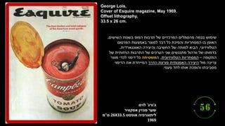 ‫ג‬
'
‫ורג‬
'
‫לויס‬
‫אסקוויר‬ ‫מגזין‬ ‫שער‬
‫אופסט‬ ‫ליתוגרפיה‬
26X33.5
‫ס‬
"
‫מ‬
1969
George Lois,
Cover of Esquire magazine, May 1969.
Offset lithography,
33.5 x 26 cm.
‫השישים‬ ‫בשנות‬ ‫הפופ‬ ‫תרבות‬ ‫של‬ ‫המרכזיים‬ ‫מהסמלים‬ ‫בכמה‬ ‫שימוש‬
.
‫הפרסום‬ ‫באמצעות‬ ‫למוצר‬ ‫דבר‬ ‫כל‬ ‫והפיכת‬ ‫המסחריות‬ ‫בו‬ ‫האופן‬
‫הטלוויזיוני‬
,
‫האוונגארדית‬ ‫והיצירה‬ ‫החשיבה‬ ‫של‬ ‫למותה‬ ‫הביא‬
.
‫של‬ ‫החזותית‬ ‫התרבות‬ ‫של‬ ‫הערכים‬ ‫שני‬ ‫מתנגשים‬ ‫וורהול‬ ‫של‬ ‫בדמותו‬
‫התקופה‬
–
‫הטלוויזיונית‬ ‫המסחריות‬
,
‫ה‬
‫משטיחה‬
‫מוצר‬ ‫לכדי‬ ‫דימוי‬ ‫כל‬
‫מול‬ ‫צריכה‬
‫הדרך‬ ‫פורצת‬ ‫האמנותית‬ ‫היצירה‬
‫הדימוי‬ ‫את‬ ‫המייחדת‬
‫פעמי‬ ‫לחד‬ ‫אותו‬ ‫והופכת‬ ‫מסביבתו‬
.
 