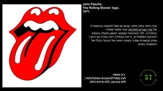 ‫ג‬
'
‫פאשה‬ ‫ון‬
‫לוגו‬
)
‫סמליל‬
(
‫המתגלגלות‬ ‫האבנים‬
,"
‫טכניקה‬ ‫ללא‬
,
‫מידות‬ ‫ללא‬
1971
John Pasche,
The Rolling Stones' logo,
1971.
‫בלוגו‬ ‫בולט‬ ‫חזותי‬ ‫ערך‬
,
‫בהיסטוריה‬ ‫לתקופה‬ ‫סמל‬ ‫גם‬ ‫שהוא‬
‫של‬
‫וחתרנות‬ ‫נעורים‬ ‫מרד‬
‫שמרני‬ ‫ממסד‬ ‫כנגד‬
.
‫הטלוויזיה‬
,
‫בהפצת‬ ‫במעלה‬ ‫ראשון‬ ‫כאמצעי‬ ‫חשיבותה‬ ‫לצד‬
‫הפופולרית‬ ‫התרבות‬
,
‫הייתה‬
(
‫היום‬ ‫גם‬ ‫נותרה‬ ‫רבה‬ ‫ובמידה‬
(
‫ואל‬ ‫בכלל‬ ‫הציבור‬ ‫אל‬ ‫הפונה‬ ‫באופיו‬ ‫שמרני‬ ‫תקשורת‬ ‫אפיק‬
‫בפרט‬ ‫המשפחה‬
.
 