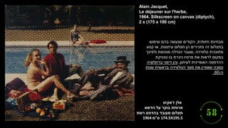 ‫ז‬ ‫אלן‬
'
‫אקיט‬
‫ארוחת‬
‫בוקר‬
‫הדשא‬ ‫על‬
‫תצלום‬
‫מעובד‬
‫בהדפס‬
‫רשת‬
174.5X195.5
‫ס‬
"
‫מ‬
1964
Alain Jacquet,
Le déjeuner sur l'herbe,
1964. Silkscreen on canvas (diptych),
2 x (175 x 100 cm)
‫חזותית‬ ‫מבחינת‬
,
‫שימוש‬ ‫בהם‬ ‫שנעשה‬ ‫הקודים‬
‫עיתונות‬ ‫תצלום‬ ‫הן‬ ‫מזכירים‬ ‫זה‬ ‫בתצלום‬
,
‫קטע‬ ‫או‬
‫טלוויזיה‬ ‫מתוכנית‬
,
‫ולפיכך‬ ‫מוגזמת‬ ‫הגדלה‬ ‫שעבר‬
‫טכניקת‬ ‫בו‬ ‫ניכרת‬ ‫פרטיו‬ ‫את‬ ‫לראות‬ ‫במקום‬
‫לעיתון‬ ‫האופיינית‬ ‫ההדפסה‬
,
‫ברזולוציה‬ ‫דימוי‬ ‫והן‬
‫שנות‬ ‫בראשית‬ ‫הטלוויזיה‬ ‫מסך‬ ‫את‬ ‫שאפיין‬ ‫נמוכה‬
‫ה‬
-
60
.
 