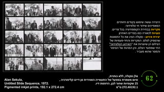 ‫סקולה‬ ‫אלן‬
,
‫כותרת‬ ‫ללא‬
,
‫קליפורניה‬ ‫דייגו‬ ‫סן‬ ‫האווירית‬ ‫התעשייה‬ ‫של‬ ‫במפעל‬ ‫משמרת‬ ‫סיום‬
,
25
‫לבן‬ ‫שחור‬ ‫שקופיות‬
,
‫דיו‬ ‫הדפסת‬
.
272.4X192.1
‫ס‬
"
‫מ‬
Alan Sekula,
Untitled Slide Sequence, 1972.
Pigmented inkjet prints, 192.1 x 272.4 cm.
‫חזותיים‬ ‫בקודים‬ ‫שימוש‬ ‫עושה‬ ‫היצירה‬
‫טלוויזיוני‬ ‫חי‬ ‫שידור‬ ‫המאפיינים‬
.
‫מקריות‬
‫פריים‬ ‫בכל‬ ‫הקומפוזיציה‬ ‫בבחירת‬
.
‫טעויות‬
‫האחרון‬ ‫בפריים‬ ‫כמו‬ ‫לכאורה‬
‫אירוע‬ ‫יצירת‬
-
‫התמונות‬ ‫כל‬ ‫את‬ ‫הציג‬ ‫סקולה‬
‫לצלם‬ ‫שהספיק‬
.
‫והחד‬ ‫המקריות‬
-
‫של‬ ‫פעמיות‬
‫את‬ ‫שיוצרות‬ ‫הן‬ ‫הצילום‬
"
‫הטלוויזיוני‬ ‫האירוע‬
"
‫הצלם‬ ‫שמתעד‬ ‫החי‬
,
‫הסיפור‬ ‫של‬ ‫המהות‬ ‫והן‬
‫מעביר‬ ‫שהוא‬ ‫והמסר‬
.
 