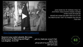 ‫לייבוביץ‬ ‫לסלי‬
,'
‫לאסלי‬ ‫סוזן‬
,
‫לאו‬ ‫ביה‬
,
‫ובזעם‬ ‫בקינה‬
,
‫אנג‬ ‫לוס‬ ‫עיריית‬ ‫מדרגות‬ ‫על‬ ‫מיצג‬
'
‫לס‬
,
‫וידאו‬ ‫מיצג‬
1977
Suzanne Lacy, Leslie Labowitz, Bia Lowe,
Performance "In Mourning and Rage",
Los Angeles, 13.12.197
https://www.youtube.com/watch?v=idK02tPdYV0
‫המיצג‬ ‫אמנות‬ ‫את‬ ‫יחד‬ ‫שמשלבת‬ ‫עבודה‬ ‫זוהי‬
,
‫ששורשיה‬
‫הטלוויזיונית‬ ‫ובשפה‬ ‫החזותית‬ ‫באמנות‬
,
‫עם‬
‫ופוליטי‬ ‫חברתי‬ ‫אקטיביזם‬
.
‫יצירה‬
‫לטובתם‬ ‫גייסו‬ ‫אמנים‬ ‫שבו‬ ‫לאופן‬ ‫דוגמה‬ ‫היא‬ ‫זו‬
‫על‬ ‫ולהשפיע‬ ‫דימויים‬ ‫ליצור‬ ‫כדי‬ ‫התקשורת‬ ‫של‬ ‫כוחה‬ ‫את‬
‫הקהל‬ ‫דעת‬
.
 