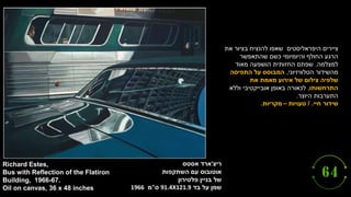 ‫ריצ‬
'
‫אסטס‬ ‫ארד‬
‫אוטובוס‬
‫השתקפות‬ ‫עם‬
‫פלטירון‬ ‫בניין‬ ‫של‬
‫על‬ ‫שמן‬
‫בד‬
91.4X121.9
‫ס‬
"
‫מ‬
1966
Richard Estes,
Bus with Reflection of the Flatiron
Building, 1966-67.
Oil on canvas, 36 x 48 inches
‫היפראליסטים‬ ‫ציירים‬
‫את‬ ‫בציור‬ ‫להנציח‬ ‫שאפו‬
‫שהתאפשר‬ ‫כשם‬ ‫והיומיומי‬ ‫החולף‬ ‫הרגע‬
‫למצלמה‬
.
‫מאוד‬ ‫הושפעה‬ ‫החזותית‬ ‫שפתם‬
‫הטלוויזיוני‬ ‫מהשידור‬
,
‫התפיסה‬ ‫על‬ ‫המבוסס‬
‫את‬ ‫מאמת‬ ‫אירוע‬ ‫של‬ ‫צילום‬ ‫שלפיה‬
‫התרחשותו‬
,
‫וללא‬ ‫אובייקטיבי‬ ‫באופן‬ ‫לכאורה‬
‫היוצר‬ ‫התערבות‬
.
‫חיי‬ ‫שידור‬
/ .
‫טעויות‬
–
‫מקריות‬
.
 