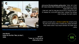 ‫ז‬
'
‫רוש‬ ‫אן‬
‫קדימון‬
‫לסרט‬
"
‫שחור‬ ‫אני‬
"
‫קולנוע‬ ‫סרט‬
1958
Jean Rouch,
trailer for the film "Moi, Un Noir",
1958.
https://www.youtube.com/watch?v=12nq75j-dqw
‫״אני‬ ‫הסרט‬
,
‫שחור״‬
‫במצלמת‬ ‫במלואו‬ ‫צולם‬
-
‫קפיץ‬
16
‫ניידת‬ ‫מ״מ‬
.
‫מצלמה‬
‫באורך‬ ‫שוטים‬ ‫לצלם‬ ‫מאפשרת‬ ‫קפיץ‬ ‫על‬ ‫המופעלת‬ ‫זו‬
24
‫פסקול‬ ‫וללא‬ ‫בלבד‬ ‫שניות‬
.
‫רוש‬
‫שוט‬ ‫כל‬ ‫אורך‬ ‫שבו‬ ‫סרט‬ ‫ליצירת‬ ‫זו‬ ‫מגבלה‬ ‫ניצל‬
,
‫כאורך‬ ‫הוא‬
‫המצלמה‬ ‫של‬ ‫פעולתה‬
,
‫עריכה‬ ‫ללא‬ ‫כמעט‬ ‫וזאת‬
,
‫לו‬ ‫שמשווה‬ ‫מה‬
‫וישיר‬ ‫אמיתי‬ ‫זמן‬ ‫של‬ ‫חזקה‬ ‫תחושה‬
.
‫חזותיים‬ ‫קודים‬
‫ותזזיתי‬ ‫חי‬ ‫צילום‬ ‫של‬
,
‫בהתאם‬ ‫לשינויים‬ ‫הנתון‬
‫למתרחש‬
‫בשטח‬
,
‫שניסה‬ ‫הסרט‬ ‫בטלוויזיה‬ ‫כמו‬
‫של‬ ‫מצג‬ ‫להציג‬
‫עולם‬ ‫תמונת‬ ‫הצופים‬ ‫עבור‬ ‫ולבנות‬ ‫המציאות‬ ‫של‬ ‫ממשי‬ ‫תיעוד‬
‫שלמה‬
.
 