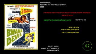‫טוס‬ ‫דה‬ ‫אנדרה‬
‫לסרט‬ ‫כרזה‬
"
‫השעווה‬ ‫בית‬
‫מידות‬ ‫ללא‬
1953
Andre DeToth,
Poster for the film "House of Wax",
1952.
‫רחבים‬ ‫מסכים‬
‫יותר‬ ‫ועשירים‬ ‫חיים‬ ‫צבעים‬
‫יותר‬ ‫עשירה‬ ‫שמע‬ ‫וחוויית‬
‫מהטלוויזיה‬ ‫שונה‬ ‫צפיה‬ ‫חוויית‬ ‫היוצרות‬ ‫בקולנוע‬ ‫חדשות‬ ‫טכנולוגיות‬
‫יצירות‬
67
‫עד‬
68
‫לדעת‬ ‫צריך‬ ‫מה‬
?
‫הקולנוע‬ ‫של‬ ‫החדשות‬ ‫הטכנולוגיות‬ ‫הם‬ ‫מה‬
 
