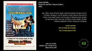 ‫טוס‬ ‫דה‬ ‫אנדרה‬
‫לסרט‬ ‫כרזה‬
"
‫השעווה‬ ‫בית‬
‫מידות‬ ‫ללא‬
1953
Andre DeToth,
Poster for the film "House of Wax",
1952.
‫רחבים‬ ‫מסכים‬
‫יותר‬ ‫ועשירים‬ ‫חיים‬ ‫צבעים‬
‫יותר‬ ‫עשירה‬ ‫שמע‬ ‫וחוויית‬
‫תקופה‬ ‫אותה‬ ‫של‬ ‫הקולנוע‬ ‫תעשיית‬ ‫חידושי‬
(
‫ה‬ ‫שנות‬ ‫תחילת‬
-
50
)
‫באו‬
‫הטלוויזיה‬ ‫שמציעה‬ ‫זו‬ ‫פני‬ ‫על‬ ‫בקולנוע‬ ‫הצפייה‬ ‫יתרונות‬ ‫את‬ ‫להדגיש‬
.
‫חושית‬ ‫חוויה‬ ‫לצופה‬ ‫העניקו‬ ‫חדישה‬ ‫שמע‬ ‫וטכנולוגיית‬ ‫רחבים‬ ‫מסכים‬
‫טוטלית‬
,
‫הן‬ ‫בהפרעות‬ ‫רצופה‬ ‫שהייתה‬ ‫בטלוויזיה‬ ‫הצפייה‬ ‫לעומת‬
‫פרסומת‬ ‫להפסקות‬ ‫השידור‬ ‫במהלך‬ ‫והן‬ ‫מהסביבה‬
.
 