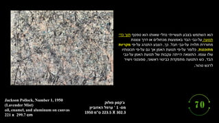 ‫ג‬
'
‫פולוק‬ ‫קסון‬
‫מס‬
' 1 -
‫האזוביון‬ ‫ערפל‬
223.5 X 302.3
‫ס‬
"
‫מ‬
1950
Jackson Pollock, Number 1, 1950
(Lavender Mist)
oil, enamel, and aluminum on canvas
221 x 299.7 cm
‫טפטף‬ ‫הוא‬ ‫שאותו‬ ‫נוזלי‬ ‫תעשייתי‬ ‫בצבע‬ ‫השתמש‬ ‫הוא‬
‫כדי‬ ‫תוך‬
‫תנועה‬
‫על‬
-
‫צנצנת‬ ‫דרך‬ ‫או‬ ‫מכחולים‬ ‫באמצעות‬ ‫הבד‬ ‫גבי‬
‫על‬ ‫תלויה‬ ‫מחוררת‬
-
‫חבל‬ ‫גבי‬
.
‫כך‬
,
‫על‬ ‫התנהג‬ ‫הצבע‬
-
‫פי‬
‫מקריות‬
‫מתוכננת‬
,
‫על‬ ‫כלומר‬
-
‫על‬ ‫גם‬ ‫אך‬ ‫האמן‬ ‫תנועת‬ ‫פי‬
-
‫תכונותיו‬ ‫פי‬
‫עצמו‬ ‫שלו‬
.
‫על‬ ‫האמן‬ ‫תנועת‬ ‫של‬ ‫עקבות‬ ‫הייתה‬ ‫התוצאה‬
-
‫גבי‬
‫הבד‬
,
‫ראשוני‬ ‫כביטוי‬ ‫מתפקדת‬ ‫התנועה‬ ‫כש‬
,
‫וישיר‬ ‫ספונטני‬
‫טהור‬ ‫לרגש‬
.
 