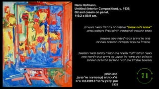 ‫הנס‬
‫הופמן‬
‫כותרת‬ ‫ללא‬
(
‫פנים‬ ‫של‬ ‫קומפוזיציה‬
,(
‫פנל‬ ‫על‬ ‫וקזאין‬ ‫שמן‬
110.2X89.9
‫ס‬
"
‫מ‬
1935
Hans Hofmann,
Untitled (Interior Composition), c. 1935.
Oil and casein on panel,
110.2 x 89.9 cm.
"
‫אמנות‬ ‫לשם‬ ‫אמנות‬
"
‫בתחילת‬ ‫שהתפתחה‬
‫המאה‬
‫העשרים‬
,
‫כאחת‬
‫והקולנוע‬ ‫בכלל‬ ‫הצילום‬ ‫להתפתחות‬ ‫התגובות‬
‫בפרט‬
.
‫של‬ ‫פניה‬
‫מופשטת‬ ‫שפה‬ ‫לפיתוח‬ ‫רבים‬ ‫ציירים‬
‫החזותיות‬ ‫מהמדיות‬ ‫הציור‬ ‫את‬ ‫שתבדיל‬
‫האחרות‬
.
‫הצילום‬ ‫כאשר‬
"
‫לקח‬
"
‫הממשות‬ ‫תיאור‬ ‫בתחום‬ ‫הבכורה‬ ‫את‬ ‫מהציור‬
,
‫תנועה‬ ‫של‬ ‫תיאור‬ ‫הציע‬ ‫והקולנוע‬
,
‫שפה‬ ‫לפיתוח‬ ‫רבים‬ ‫ציירים‬ ‫פנו‬
‫האחרות‬ ‫החזותיות‬ ‫מהמדיות‬ ‫הציור‬ ‫את‬ ‫שתבדיל‬ ‫מופשטת‬
.
 