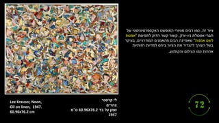 ‫קרסנר‬ ‫לי‬
‫צהרים‬
‫בד‬ ‫על‬ ‫שמן‬
60.96X76.2
‫ס‬
"
‫מ‬
1947
Lee Krasner, Noon,
1947.
Oil on linen,
60.96x76.2 cm
‫זה‬ ‫ציור‬
,
‫של‬ ‫האקספרסיוניסטי‬ ‫המופשט‬ ‫מציורי‬ ‫רבים‬ ‫כמו‬
‫ניו‬ ‫אסכולת‬ ‫חברי‬
-
‫יורק‬
,
‫לתפיסת‬ ‫הדוק‬ ‫קשר‬ ‫קשור‬
"
‫אמנות‬
‫אמנות‬ ‫לשם‬
"
‫המודרניים‬ ‫מהאמנים‬ ‫רבים‬ ‫שאפיינה‬
,
‫בעיקר‬
‫חזותיות‬ ‫למדיות‬ ‫ביחס‬ ‫הציור‬ ‫את‬ ‫להגדיר‬ ‫הצורך‬ ‫בשל‬
‫והקולנוע‬ ‫הצילום‬ ‫כמו‬ ‫אחרות‬
.
 