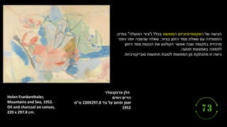 ‫הלן‬
‫פרנקנטלר‬
‫וימים‬ ‫הרים‬
‫בד‬ ‫על‬ ‫ופחם‬ ‫שמן‬
220X297.8
‫ס‬
"
‫מ‬
1952
Helen Frankenthaler,
Mountains and Sea, 1952.
Oil and charcoal on canvas,
220 x 297.8 cm.
‫של‬ ‫הגישה‬
‫המופשט‬ ‫האקספרסיוניזם‬
‫ו‬ ‫בכלל‬
"
‫הפעולה‬ ‫ציור‬
"
‫בפרט‬
,
‫בציור‬ ‫הזמן‬ ‫ממד‬ ‫שאלת‬ ‫עם‬ ‫התמודדה‬
,
‫ויותר‬ ‫יותר‬ ‫שהפכה‬ ‫שאלה‬
‫הזמן‬ ‫ממד‬ ‫הכנסת‬ ‫את‬ ‫הקולנוע‬ ‫אפשר‬ ‫שבה‬ ‫בתקופה‬ ‫מרכזית‬
‫תנועה‬ ‫באמצעות‬ ‫לתמונה‬
.
‫גישה‬
‫זו‬
‫מתנתקת‬
‫תחושות‬ ‫לטובת‬ ‫הממשות‬ ‫מן‬
‫סובייקטיביות‬
.
 