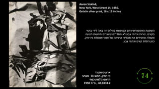 ‫ארון‬
‫סיסקינד‬
‫יורק‬ ‫ניו‬
,
‫רחוב‬
14
‫מערב‬
‫ג‬ ‫הדפס‬
'
‫כסף‬ ‫לטין‬
, 40.6X33.2
‫ס‬
"
‫מ‬
1950
Aaron Siskind,
New York, West Street 14, 1950.
Gelatin silver print, 16 x 13 inches
‫ביטוי‬ ‫לידי‬ ‫באה‬ ‫זה‬ ‫בצילום‬ ‫המופשט‬ ‫האקספרסיוניזם‬ ‫השפעת‬
‫בקווים‬
,
‫תנועה‬ ‫תחושת‬ ‫שיוצרים‬ ‫מוגדרים‬ ‫לא‬ ‫צבע‬ ‫וכתמי‬ ‫צורות‬
‫יורק‬ ‫ניו‬ ‫אסכולת‬ ‫אמני‬ ‫של‬ ‫היצירה‬ ‫תהליכי‬ ‫את‬ ‫ומזכירים‬ ‫ופעולה‬
,
‫כגון‬
‫וכתמי‬ ‫קווים‬ ‫התזת‬
‫צבע‬
.
 