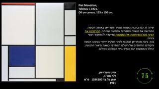 ‫מונדריאן‬ ‫פייט‬
,
‫מס‬ ‫לוח‬
'
,1
‫בד‬ ‫על‬ ‫שמן‬
103X100
‫ס‬
"
‫מ‬
1921
Piet Mondrian,
Tableau I, 1921.
Oil on canvas, 103 x 100 cm.
‫זו‬ ‫יצירה‬
,
‫תקופה‬ ‫באותה‬ ‫מונדריאן‬ ‫שצייר‬ ‫נוספות‬ ‫ברבות‬ ‫כמו‬
,
‫שפיתח‬ ‫החדשה‬ ‫החזותית‬ ‫השפה‬ ‫את‬ ‫ממחישה‬
,
‫את‬ ‫המרחיקה‬
‫הממשות‬ ‫אל‬ ‫התייחסות‬ ‫מכל‬ ‫הציור‬
‫רגשי‬ ‫תפקיד‬ ‫לו‬ ‫ומייעדת‬
‫ורוחני‬
.
‫בכך‬
,
‫השפה‬ ‫בעיצוב‬ ‫ייחודי‬ ‫תפקיד‬ ‫לציור‬ ‫להקנות‬ ‫מונדריאן‬ ‫ניסה‬
‫המודרני‬ ‫העולם‬ ‫של‬ ‫החזותיים‬ ‫והקודים‬
,
‫התנועה‬ ‫תיאור‬ ‫כשאת‬
,
‫והצילום‬ ‫הקולנוע‬ ‫בידי‬ ‫מותיר‬ ‫הוא‬ ‫והממשות‬ ‫החלל‬
.
 