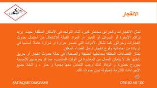 ‫تمثل‬
‫االنفجارات‬
‫والحرائق‬
‫مخاطر‬
‫كبيرة‬
‫أثناء‬
‫التواجد‬
‫في‬
‫األماكن‬
‫المغلقة‬
.
‫ح‬
‫يث‬
‫يزيد‬
‫تراكم‬
‫األبخرة‬
‫أو‬
‫السوائل‬
‫أو‬
‫الغبار‬
‫أو‬
‫المواد‬
‫القابلة‬
‫لالشتعال‬
‫من‬
‫احتمال‬
‫حدوث‬
‫انفجارات‬
‫وحرائق‬
.
‫كما‬
‫تشكل‬
‫األدوات‬
‫التي‬
‫تصدر‬
‫حرارة‬
‫أو‬
‫شرارة‬
‫عامال‬
‫أساسي‬
‫ا‬
‫في‬
‫الزيادة‬
‫من‬
‫احتمالية‬
‫وقوع‬
‫انفجار‬
‫داخل‬
‫الفضاء‬
‫المغلق‬
.
‫تمتاز‬
‫الفضاءات‬
‫المغلقة‬
‫بمداخلها‬
‫الضيقة‬
‫والصعبة‬
,
‫في‬
‫حالة‬
‫حدوث‬
‫انفجار‬
‫أ‬
‫و‬
‫حريق‬
‫داخلها‬
,
‫قد‬
‫ال‬
‫يتمكن‬
‫العمال‬
‫من‬
‫المغادرة‬
‫في‬
‫الوقت‬
‫المناسب‬
,
‫مما‬
‫قد‬
‫يعرضهم‬
‫لإلص‬
‫ابة‬
‫بجروح‬
‫خطيرة‬
‫أو‬
‫الوفاة‬
.
‫لذلك‬
‫وجب‬
‫التعامل‬
‫معها‬
‫بجدية‬
‫و‬
‫حذر‬
,
‫و‬
‫اتخاذ‬
‫جميع‬
‫اإلجراءات‬
‫الالزمة‬
‫للحيلولة‬
‫دون‬
‫حدوث‬
‫ذلك‬
.
‫االنفجار‬
SADAQAH ZAMZAMI 056 60 46 100
 