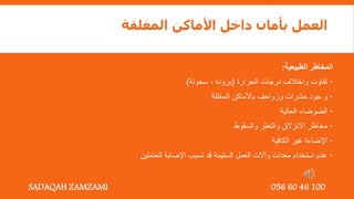 ‫المغلقة‬ ‫األماكن‬ ‫داخل‬ ‫بأمان‬ ‫العمل‬
‫الطبيعية‬ ‫المخاطر‬
:

‫الحرارة‬ ‫درجات‬ ‫واختالف‬ ‫تفاوت‬
(
‫سخونة‬ , ‫برودة‬
)

‫المغلقة‬ ‫باألماكن‬ ‫وزواحف‬ ‫حشرات‬ ‫جود‬ ‫و‬

‫العالية‬ ‫الضوضاء‬

‫والسقوط‬ ‫والتعثر‬ ‫االنزالق‬ ‫مخاطر‬

‫الكافية‬ ‫غير‬ ‫اإلضاءة‬

‫للعاملين‬ ‫اإلصابة‬ ‫تسبب‬ ‫قد‬ ‫السليمة‬ ‫العمل‬ ‫وآالت‬ ‫معدات‬ ‫استخدام‬ ‫عدم‬
SADAQAH ZAMZAMI 056 60 46 100
 