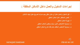 ‫المغلقة‬ ‫األماكن‬ ‫داخل‬ ‫والعمل‬ ‫الدخول‬ ‫إجراءات‬
:
1
.
‫األماكن‬ ‫لهذه‬ ‫دخول‬ ‫تصريح‬ ‫صرف‬ ‫يجب‬ ‫مغلق‬ ‫مكان‬ ‫أي‬ ‫داخل‬ ‫والعمل‬ ‫الدخول‬ ‫قبل‬
.
2
.
‫المغلق‬ ‫المكان‬ ‫داخل‬ ‫المخاطر‬ ‫فحص‬
.
3
.
‫المغلق‬ ‫المكان‬ ‫تهوية‬
.
4
.
‫المغلق‬ ‫للمكان‬ ‫يدخلون‬ ‫سوف‬ ‫الذين‬ ‫األشخاص‬ ‫مسئولية‬
.
5
.
‫المغلق‬ ‫المكان‬ ‫خارج‬ ‫بالمراقبة‬ ‫المكلف‬ ‫الشخص‬ ‫مسئولية‬
.
SADAQAH ZAMZAMI 056 60 46 100
 