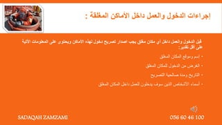 ‫األت‬ ‫المعلومات‬ ‫على‬ ‫ويحتوى‬ ‫األماكن‬ ‫لهذه‬ ‫دخول‬ ‫تصريح‬ ‫اصدار‬ ‫يجب‬ ‫مغلق‬ ‫مكان‬ ‫أي‬ ‫داخل‬ ‫والعمل‬ ‫الدخول‬ ‫قبل‬
‫ية‬
‫تقدير‬ ‫أقل‬ ‫على‬
:

‫إسم‬
‫المغلق‬ ‫المكان‬ ‫وموقع‬

‫المغلق‬ ‫للمكان‬ ‫الدخول‬ ‫من‬ ‫الغرض‬

‫التصريح‬ ‫صالحية‬ ‫ومدة‬ ‫التاريخ‬

‫المغلق‬ ‫المكان‬ ‫داخل‬ ‫للعمل‬ ‫يدخلون‬ ‫سوف‬ ‫الذين‬ ‫األشخاص‬ ‫أسماء‬
‫المغلقة‬ ‫األماكن‬ ‫داخل‬ ‫والعمل‬ ‫الدخول‬ ‫إجراءات‬
:
SADAQAH ZAMZAMI 056 60 46 100
 