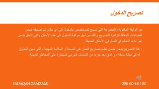 ‫الدخول‬ ‫تصريح‬
‫تصن‬ ‫تم‬ ‫مكان‬ ‫أي‬ ‫إلى‬ ‫بالدخول‬ ‫للمستخدمين‬ ‫تسمح‬ ‫التي‬ ‫والمطبوعة‬ ‫المكتوبة‬ ‫الوثيقة‬ ‫هو‬
‫ضمن‬ ‫يفه‬
‫التصريح‬ ‫الزامية‬ ‫المغلقة‬ ‫الفضاءات‬
‫ضمن‬ ‫تدخل‬ ‫والتي‬ ‫األماكن‬ ‫هذه‬ ‫الى‬ ‫الدخول‬ ‫مراقبة‬ ‫أجل‬ ‫من‬ ‫وذلك‬
‫الضيقة‬ ‫األماكن‬ ‫في‬ ‫العمل‬ ‫في‬ ‫التحكم‬ ‫إجراءات‬
.

‫ضمن‬ ‫يدخل‬ ‫التصريح‬ ‫هذا‬
‫العمل‬ ‫تصاريح‬ ‫نظام‬
,
‫في‬
‫المهنية‬ ‫السالمة‬ ‫و‬ ‫الصحة‬
,
‫سبق‬ ‫التي‬
‫التطرق‬
‫سابقة‬ ‫مقالة‬ ‫في‬ ‫له‬
,
‫من‬ ‫جزءا‬ ‫يعد‬ ‫الذي‬ ‫و‬
‫المهنية‬ ‫المخاطر‬ ‫على‬ ‫للسيطرة‬ ‫الهرمي‬ ‫التسلسل‬
.
SADAQAH ZAMZAMI 056 60 46 100
 