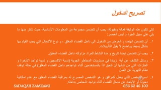 ‫الدخول‬ ‫تصريح‬
‫لكي‬
‫تكون‬
‫هذه‬
‫الوثيقة‬
‫فعالة‬
‫ومقبولة‬
,
‫يجب‬
‫أن‬
‫تتضمن‬
‫مجموعة‬
‫من‬
‫المعلومات‬
‫األساسية‬
,
‫حيث‬
‫نذك‬
‫ر‬
‫منها‬
‫ما‬
‫يلي‬
‫على‬
‫سبيل‬
‫الجرد‬
‫و‬
‫ليس‬
‫الحصر‬
:
1
.
‫أن‬
‫تتضمن‬
‫الهدف‬
‫و‬
‫الغرض‬
‫من‬
‫الدخول‬
‫الى‬
‫داخل‬
‫الفضاء‬
‫المغلق‬
,
‫و‬
‫نوع‬
‫األشغال‬
‫التي‬
‫يجب‬
‫الق‬
‫يام‬
‫بها‬
‫بشكل‬
‫بسيط‬
‫وواضح‬
‫ال‬
‫يقبل‬
‫التأويالت‬
.
2
.
‫يجب‬
‫أن‬
‫تتضمن‬
‫ايضا‬
‫تاريخ‬
‫و‬
‫مدة‬
‫النشاط‬
‫المراد‬
‫مزاولته‬
‫داخل‬
‫الفضاء‬
‫المغلق‬
.
3
.
‫وسائل‬
‫الكشف‬
‫عن‬
‫أية‬
‫زيادة‬
‫في‬
‫مستويات‬
‫المخاطر‬
‫الجوية‬
(
‫نسبة‬
‫االكسجين‬
‫و‬
‫نسبة‬
‫تواجد‬
‫األ‬
‫بخرة‬
‫و‬
‫الغازات‬
‫التي‬
‫من‬
‫شأنها‬
‫أن‬
‫تلحق‬
‫ا‬َ‫ذ‬‫ا‬
‫بالمستخدمين‬
‫أثناء‬
‫تواجدهم‬
‫داخل‬
‫الفضاء‬
‫المغلق‬
)
‫في‬
‫ح‬
‫الة‬
‫توقف‬
‫نظام‬
‫التهوية‬
‫عن‬
‫العمل‬
4
.
‫اسم‬
‫الشخص‬
‫الذي‬
‫يعمل‬
‫كمرافق‬
‫و‬
‫هو‬
‫الشخص‬
‫المصرح‬
‫له‬
‫بمراقبة‬
‫الفضاء‬
‫المغلق‬
‫مع‬
‫عدم‬
‫امكان‬
‫ية‬
‫دخوله‬
‫أو‬
‫االبتعاد‬
‫عن‬
‫مدخل‬
‫الفضاء‬
‫أثناء‬
‫تواجد‬
‫اشخاص‬
‫بداخله‬
.
SADAQAH ZAMZAMI 056 60 46 100
 