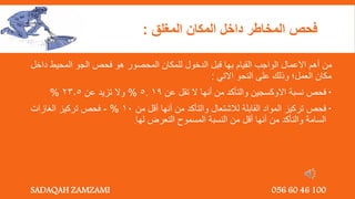 ‫المغلق‬ ‫المكان‬ ‫داخل‬ ‫المخاطر‬ ‫فحص‬
:
‫د‬ ‫المحيط‬ ‫الجو‬ ‫فحص‬ ‫هو‬ ‫المحصور‬ ‫للمكان‬ ‫الدخول‬ ‫قبل‬ ‫بها‬ ‫القيام‬ ‫الواجب‬ ‫االعمال‬ ‫أهم‬ ‫من‬
‫اخل‬
‫االتي‬ ‫النحو‬ ‫على‬ ‫وذلك‬ ‫العمل؛‬ ‫مكان‬
:

‫عن‬ ‫تقل‬ ‫ال‬ ‫أنها‬ ‫من‬ ‫والتأكد‬ ‫االوكسجين‬ ‫نسبة‬ ‫فحص‬
19
.
5
%
‫عن‬ ‫تزيد‬ ‫وال‬
23.5
%

‫من‬ ‫أقل‬ ‫أنها‬ ‫من‬ ‫والتأكد‬ ‫لالشتعال‬ ‫القابلة‬ ‫المواد‬ ‫تركيز‬ ‫فحص‬
10
%
-
‫الغازات‬ ‫تركيز‬ ‫فحص‬
‫لها‬ ‫التعرض‬ ‫المسموح‬ ‫النسبة‬ ‫من‬ ‫أقل‬ ‫أنها‬ ‫من‬ ‫والتأكد‬ ‫السامة‬
.
SADAQAH ZAMZAMI 056 60 46 100
 