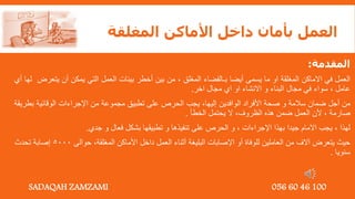 ‫المغلقة‬ ‫األماكن‬ ‫داخل‬ ‫بأمان‬ ‫العمل‬
‫المقدمة‬
:
‫العمل‬
‫في‬
‫االماكن‬
‫المغلقة‬
‫او‬
‫ما‬
‫يسمى‬
‫أيضا‬
‫بـالفضاء‬
‫المغلق‬
,
‫من‬
‫بين‬
‫أخطر‬
‫بيئات‬
‫العمل‬
‫التي‬
‫يمكن‬
‫أن‬
‫يت‬
‫عرض‬
‫لها‬
‫أي‬
‫عامل‬
,
‫سواء‬
‫في‬
‫مجال‬
‫البناء‬
‫و‬
‫االنشاء‬
‫او‬
‫اي‬
‫مجال‬
‫اخر‬
.
‫من‬
‫أجل‬
‫ضمان‬
‫سالمة‬
‫و‬
‫صحة‬
‫األفراد‬
‫الوافدين‬
‫إليها‬
,
‫يجب‬
‫الحرص‬
‫على‬
‫تطبيق‬
‫مجموعة‬
‫من‬
‫اإلجراءات‬
‫الوقائية‬
‫ب‬
‫طريقة‬
‫صارمة‬
,
‫ألن‬
‫العمل‬
‫ضمن‬
‫هذه‬
‫الظروف‬
,
‫ال‬
‫يحتمل‬
‫الخطأ‬
.
‫لهذا‬
,
‫يجب‬
‫االمام‬
‫جيدا‬
‫بهذا‬
‫اإلجراءات‬
,
‫و‬
‫الحرص‬
‫على‬
‫تنفيذها‬
‫و‬
‫تطبيقها‬
‫بشكل‬
‫فعال‬
‫و‬
‫جدي‬
.
‫المغلقة‬ ‫األماكن‬ ‫داخل‬ ‫العمل‬ ‫أثناء‬ ‫البليغة‬ ‫اإلصابات‬ ‫أو‬ ‫للوفاة‬ ‫العاملين‬ ‫من‬ ‫آالف‬ ‫يتعرض‬ ‫حيث‬
,
‫حوالى‬
5000
‫تحدث‬ ‫إصابة‬
‫سنويا‬
.
SADAQAH ZAMZAMI 056 60 46 100
 