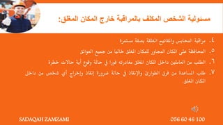 4
.
‫مراقبة‬
‫احملابس‬
‫واملفاتيح‬
‫املغلقة‬
‫بصفة‬
‫مستمرة‬
5
.
‫احملافظة‬
‫على‬
‫املكان‬
‫اجملاور‬
‫للمكان‬
‫املغلق‬
‫خاليا‬
‫من‬
‫مجيع‬
‫العوائق‬
6
.
‫الطلب‬
‫من‬
‫العاملني‬
‫داخل‬
‫املكان‬
‫املغلق‬
‫مغادرته‬
‫فورا‬
‫يف‬
‫حالة‬
‫وقوع‬
‫أية‬
‫حاالت‬
‫خطرة‬
7
.
‫طلب‬
‫املساعدة‬
‫من‬
‫فرق‬
‫الطوارئ‬
‫واإلنقاذ‬
‫يف‬
‫حالة‬
‫ضرورة‬
‫إنقاذ‬
‫وإخراج‬
‫أي‬
‫شخص‬
‫من‬
‫داخل‬
‫املكان‬
‫املغلق‬
.
‫مسئولية‬
‫الشخص‬
‫المكلف‬
‫بالمراقبة‬
‫خارج‬
‫المكان‬
‫المغ‬
‫لق‬
:
SADAQAH ZAMZAMI 056 60 46 100
 