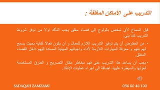 ‫المغلقة‬ ‫األماكن‬ ‫على‬ ‫التدريب‬
:
‫قبل‬
‫السماح‬
‫ألي‬
‫شخص‬
‫بالولوج‬
‫إلى‬
‫فضاء‬
‫مغلق‬
‫يجب‬
‫التأكد‬
‫اوال‬
‫من‬
‫توفر‬
‫شرو‬
‫ط‬
‫التدريب‬
‫كما‬
‫يلي‬
:

‫من‬
‫المفترض‬
‫أن‬
‫يتم‬
‫توفير‬
‫التدريب‬
‫الالزم‬
‫للعمال‬
‫و‬
‫أن‬
‫يكون‬
‫فعاال‬
‫كفاية‬
‫ب‬
‫حيث‬
‫يسمح‬
‫لهم‬
‫بفهم‬
‫و‬
‫معرفة‬
‫المهارات‬
‫الالزمة‬
‫ألداء‬
‫واجباتهم‬
‫المهنية‬
‫المسندة‬
‫إليهم‬
‫داخل‬
‫الفض‬
‫اء‬
‫المغلق‬
.

‫يجب‬
‫أن‬
‫يساعد‬
‫هذا‬
‫التدريب‬
‫على‬
‫فهم‬
‫مخاطر‬
‫مكان‬
‫التصريح‬
‫و‬
‫الطرق‬
‫المستخدمة‬
‫لعزلها‬
‫والسيطرة‬
‫عليها‬
,
‫اضافة‬
‫الى‬
‫اجراء‬
‫عمليات‬
‫اإلنقاذ‬
.
SADAQAH ZAMZAMI 056 60 46 100
 