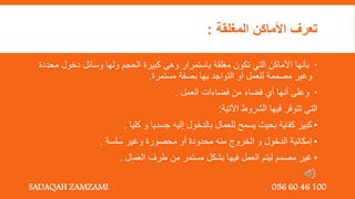 ‫المغلقة‬ ‫األماكن‬ ‫تعرف‬
:

‫دخو‬ ‫وسائل‬ ‫ولها‬ ‫الحجم‬ ‫كبيرة‬ ‫وهى‬ ‫باستمرار‬ ‫مغلقة‬ ‫تكون‬ ‫التي‬ ‫األماكن‬ ‫بأنها‬
‫محددة‬ ‫ل‬
‫مستمرة‬ ‫بصفة‬ ‫بها‬ ‫التواجد‬ ‫أو‬ ‫للعمل‬ ‫مصممة‬ ‫وغير‬
.

‫العمل‬ ‫فضاءات‬ ‫من‬ ‫فضاء‬ ‫أي‬ ‫أنها‬ ‫وعلى‬
.
‫اآلتية‬ ‫الشروط‬ ‫فيها‬ ‫تتوفر‬ ‫التي‬
:
•
‫كليا‬ ‫و‬ ‫جسديا‬ ‫إليه‬ ‫بالدخول‬ ‫للعمال‬ ‫يسمح‬ ‫بحيث‬ ‫كفاية‬ ‫كبير‬
.
•
‫سلسة‬ ‫وغير‬ ‫محصورة‬ ‫أو‬ ‫محدودة‬ ‫منه‬ ‫الخروج‬ ‫و‬ ‫الدخول‬ ‫إمكانية‬
.
•
‫العمال‬ ‫طرف‬ ‫من‬ ‫مستمر‬ ‫بشكل‬ ‫فيها‬ ‫العمل‬ ‫ليتم‬ ‫مصمم‬ ‫غير‬
.
SADAQAH ZAMZAMI 056 60 46 100
 