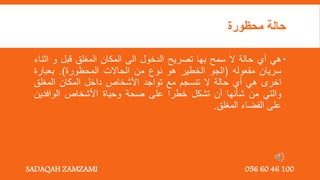 ‫محظورة‬ ‫حالة‬

‫هي‬
‫أي‬
‫حالة‬
‫ال‬
‫سمح‬
‫بها‬
‫تصريح‬
‫الدخول‬
‫الى‬
‫المكان‬
‫المغلق‬
‫قبل‬
‫و‬
‫اث‬
‫ناء‬
‫سريان‬
‫مفعوله‬
(
‫الجو‬
‫الخطير‬
‫هو‬
‫نوع‬
‫من‬
‫الحاالت‬
‫المحظورة‬
)
.
‫بعبارة‬
‫اخرى‬
‫هي‬
‫أي‬
‫حالة‬
‫ال‬
‫تنسجم‬
‫مع‬
‫تواجد‬
‫األشخاص‬
‫داخل‬
‫المكان‬
‫المغلق‬
‫والتي‬
‫من‬
‫شأنها‬
‫أن‬
‫تشكل‬
‫خطرا‬
‫على‬
‫صحة‬
‫وحياة‬
‫األشخاص‬
‫الوافدين‬
‫على‬
‫الفضاء‬
‫المغلق‬
.
SADAQAH ZAMZAMI 056 60 46 100
 