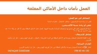 ‫المغلقة‬ ‫األماكن‬ ‫داخل‬ ‫بأمان‬ ‫العمل‬

‫العمل‬ ‫جو‬ ‫فى‬ ‫المخاطر‬
:
‫األوكسيجين‬ ‫نسبة‬ ‫زيادة‬ ‫أو‬ ‫نقص‬
-
‫االشتعال‬ ‫مخاطر‬
-
‫السامة‬ ‫الغازات‬
‫األكسيجين‬ ‫نسبة‬ ‫زيادة‬ ‫أو‬ ‫نقص‬
:
‫المغلقة‬ ‫األماكن‬ ‫داخل‬ ‫للعمل‬ ‫المهنية‬ ‫والصحة‬ ‫السالمة‬ ‫مواصفات‬ ‫بها‬ ‫تسمح‬ ‫التي‬ ‫بالجو‬ ‫االوكسيجين‬ ‫نسبة‬
,
‫عن‬ ‫تقل‬ ‫أال‬ ‫يجب‬
%
19.5
‫كما‬
‫عن‬ ‫تزيد‬ ‫أال‬ ‫يجب‬
%
23.5
‫اإلشتعال‬ ‫مخاطر‬
:
-
‫البترولية‬ ‫المواد‬ ‫هي‬ ‫المغلقة‬ ‫األماكن‬ ‫في‬ ‫وجودها‬ ‫المحتمل‬ ‫لالشتعال‬ ‫القابلة‬ ‫المواد‬
–
‫الميثان‬
–
‫الهيدروجين‬ ‫كبريتيد‬
–
‫أ‬ ‫غاز‬
‫أوكسيد‬ ‫ول‬
‫الكربون‬
.
‫السامة‬ ‫الغازات‬
:
‫هى‬ ‫المغلقة‬ ‫باألماكن‬ ‫وجودها‬ ‫المحتمل‬ ‫السامة‬ ‫الغازات‬ ‫أخطر‬
:
‫الكربون‬ ‫أوكسيد‬ ‫اول‬ ‫غاز‬ , ‫الهيدروجين‬ ‫كبريتيد‬ ‫غاز‬
.
SADAQAH ZAMZAMI 056 60 46 100
 