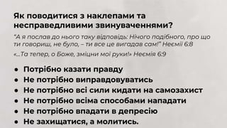 ● Потрібно казати правду
● Не потрібно виправдовуватись
● Не потрібно всі сили кидати на самозахист
● Не потрібно всіма способами нападати
● Не потрібно впадати в депресію
● Не захищатися, а молитись.
Як поводитися з наклепами та
несправедливими звинуваченнями?
“А я послав до нього таку відповідь: Нічого подібного, про що
ти говориш, не було, – ти все це вигадав сам!” Неємії 6:8
«…Та тепер, о Боже, зміцни мої руки!» Неємія 6:9
 