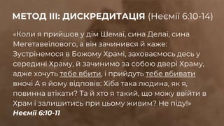 «Коли я прийшов у дім Шемаї, сина Делаї, сина
Мегетавеїлового, а він зачинився й каже:
Зустрінемося в Божому Храмі, заховаємось десь у
середині Храму, й зачинимо за собою двері Храму,
адже хочуть тебе вбити, і прийдуть тебе вбивати
вночі А я йому відповів: Хіба така людина, як я,
повинна втікати? Та й хто я такий, що можу ввійти в
Храм і залишитись при цьому живим? Не піду!»
Неємії 6:10-11
МЕТОД ІІІ: ДИСКРЕДИТАЦІЯ (Неємії 6:10-14)
 