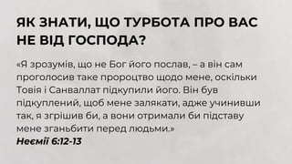 ЯК ЗНАТИ, ЩО ТУРБОТА ПРО ВАС
НЕ ВІД ГОСПОДА?
«Я зрозумів, що не Бог його послав, – а він сам
проголосив таке пророцтво щодо мене, оскільки
Товія і Санваллат підкупили його. Він був
підкуплений, щоб мене залякати, адже учинивши
так, я згрішив би, а вони отримали би підставу
мене зганьбити перед людьми.»
Неємії 6:12-13
 