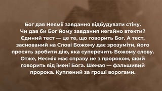 Бог дав Неємії завдання відбудувати стіну.
Чи дав би Бог йому завдання негайно втекти?
Єдиний тест — це те, що говорить Бог. А тест,
заснований на Слові Божому дає зрозуміти, його
просять зробити дію, яка суперечить Божому слову.
Отже, Неємія має справу не з пророком, який
говорить від імені Бога. Шемая — фальшивий
пророка. Куплений за гроші ворогами.
 