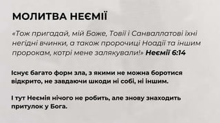 МОЛИТВА НЕЄМІЇ
«Тож пригадай, мій Боже, Товії і Санваллатові їхні
негідні вчинки, а також пророчиці Ноадії та іншим
пророкам, котрі мене залякували!» Неємії 6:14
Існує багато форм зла, з якими не можна боротися
відкрито, не завдаючи шкоди ні собі, ні іншим.
І тут Неємія нічого не робить, але знову знаходить
притулок у Бога.
 