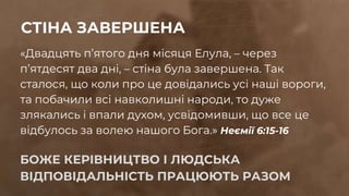 «Двадцять п’ятого дня місяця Елула, – через
п’ятдесят два дні, – стіна була завершена. Так
сталося, що коли про це довідались усі наші вороги,
та побачили всі навколишні народи, то дуже
злякались і впали духом, усвідомивши, що все це
відбулось за волею нашого Бога.» Неємії 6:15-16
БОЖЕ КЕРІВНИЦТВО І ЛЮДСЬКА
ВІДПОВІДАЛЬНІСТЬ ПРАЦЮЮТЬ РАЗОМ
СТІНА ЗАВЕРШЕНА
 