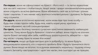 По-перше, вони не сфокусовані на Христі і Його місії — їх легко відволікає
все на світі: масони і глобалізація, теорії змов і зради чиновників/командирів,
вони слідують за всіма фейками. Вони вбивають свій час в плітках і різних
іграх і серіалах. У них немає часу вчитися інтелектуально і духовно. Їм бракує
часу служити.
По-друге, вони егоїстично вразливі, коли мова йде про їхню особу —
будь яке слово проти себе, будь-яка, навіть корегуюча, критика ––
і вони ображені, на собі сконцентровані.
По-третє, свою безпеку чимало сучасних християни вважають найвищою
цінністю. Тому вони будуть брехати і платити хабарі, вони підуть на злочин
проти Божої заповіді аби себе, найбільшу дорогоцінність, вберегти — про
яку місію і справу Христа може йти мова?
По-четверте, якщо це буде вигідно для їх добробуту, то вони будуть
вишуковувати кожного, хто з чорного зробить біле і будуть триматися його
думки. Вони якщо не вголос то в думках вважають моральну і трудову етику
Нового Заповіту «застрарілою» і «для тих часів», яка сьогодні це не працює.
 