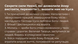 1. Ти причетний до великої справи. Наполегливо і
зфокусовано працюй, завершуючи Божу місію -
наслідувати Господа Ісуса люблячи Бога і людей.
2. Втікай і дистанціюйся від ворога.
3. Молись — зроби Бога співрозмовником у твоїх
справах і дорогах. Величай Творця, заступайся за
людей, борись зі спокусами і ворогом.
4. Бійся порушити волю Божу більше, ніж
втратити власне життя, положення чи репутацію.
Секрети сили Неємії, які дозволили йому
вистояти, перемогти і... вказати нам на Ісуса
 