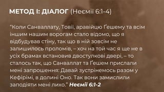 “Коли Санваллату, Товії, аравійцю Ґешему та всім
іншим нашим ворогам стало відомо, що я
відбудував стіну, так що в ній зовсім не
залишилось проломів, – хоч на той час я ще не в
усіх брамах встановив двостулкові двері, – то
сталось так, що Санваллат та Ґешем прислали
мені запрошення: Давай зустрінемось разом у
Кефірімі, в долині Оно. Так вони замислили
заподіяти мені лихо.” Неємії 6:1-2
МЕТОД І: ДІАЛОГ (Неємії 6:1-4)
 