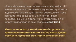 «Але я відіслав до них послів з такою відповідю: Я
зайнятий великою справою, тому не зможу прийти.
Задля чого мала би зупинитися робота, якби я все
залишив і пішов до вас? Вони чотири рази
посилали до мене, пропонуючи зустрітись, а я їм
щоразу відповідав та самі слова» Неємії 6:3-4
Якщо ти не маєш у житті «великої справи», то
проживеш марним життям, в кінці якого будеш
невтішно горювати, про марно витрачені роки
 