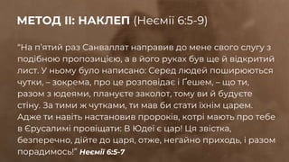 “На пʼятий раз Санваллат направив до мене свого слугу з
подібною пропозицією, а в його руках був ще й відкритий
лист. У ньому було написано: Серед людей поширюються
чутки, – зокрема, про це розповідає і Ґешем, – що ти,
разом з юдеями, плануєте заколот, тому ви й будуєте
стіну. За тими ж чутками, ти мав би стати їхнім царем.
Адже ти навіть настановив пророків, котрі мають про тебе
в Єрусалимі провіщати: В Юдеї є цар! Ця звістка,
безперечно, дійте до царя, отже, негайно приходь, і разом
порадимось!” Неємії 6:5-7
МЕТОД ІІ: НАКЛЕП (Неємії 6:5-9)
 