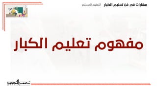 ‫اﻟﻜﺒﺎر‬ ‫ﺗﻌﻠﻴﻢ‬ ‫ﻓﻦ‬ ‫ﻓﻲ‬ ‫ﻣﻬﺎرات‬
‫اﻟﻤﺴﺘﻤﺮ‬ ‫اﻟﺘﻌﻠﻴﻢ‬
‫اﻟﻜﺒﺎر‬ ‫ﺗﻌﻠﻴﻢ‬ ‫ﻣﻔﻬﻮم‬
 