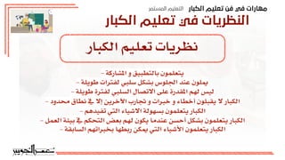 ‫اﻟﻜﺒﺎر‬ ‫ﺗﻌﻠﻴﻢ‬ ‫ﻓﻦ‬ ‫ﻓﻲ‬ ‫ﻣﻬﺎرات‬
‫اﻟﻤﺴﺘﻤﺮ‬ ‫اﻟﺘﻌﻠﻴﻢ‬
‫اﻟﻜﺒﺎر‬ ‫ﺗﻌﻠﻴﻢ‬ ‫ﻓﻲ‬ ‫اﻟﻨﻈﺮﻳﺎت‬
‫الكبار‬ ‫تعليم‬ ‫نظريات‬
- ‫املشاركة‬ ‫و‬ ‫بالتطبيق‬ ‫يتعلمون‬
- ‫طويلة‬ ‫لفترات‬ ‫سلبي‬ ‫بشكل‬ ‫اجللوس‬ ‫عند‬ ‫ميلون‬
- ‫طويلة‬ ‫لفترة‬ ‫السلبي‬ ‫االتصال‬ ‫على‬ ‫املقدرة‬ ‫لهم‬ ‫ليس‬
- ‫محدود‬ ‫نطاق‬ ‫ف‬ ‫إال‬ ‫اآلخرين‬ ‫جتارب‬ ‫و‬ ‫خبرات‬ ‫و‬ ‫أخطاء‬ ‫يقبلون‬ ‫ال‬ ‫الكبار‬
- ‫تفيدهم‬ ‫التي‬ ‫االشياء‬ ‫بسهولة‬ ‫يتعلمون‬ ‫الكبار‬
- ‫العمل‬ ‫بيئة‬ ‫ف‬ ‫التحكم‬ ‫بعض‬ ‫لهم‬ ‫يكون‬ ‫عندما‬ ‫أحسن‬ ‫بشكل‬ ‫يتعلمون‬ ‫الكبار‬
- ‫السابقة‬ ‫بخبراتهم‬ ‫ربطها‬ ‫ميكن‬ ‫التي‬ ‫األشياء‬ ‫يتعلمون‬ ‫الكبار‬
 