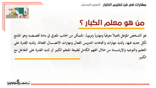 ‫اﻟﻜﺒﺎر‬ ‫ﺗﻌﻠﻴﻢ‬ ‫ﻓﻦ‬ ‫ﻓﻲ‬ ‫ﻣﻬﺎرات‬
‫اﻟﻤﺴﺘﻤﺮ‬ ‫اﻟﺘﻌﻠﻴﻢ‬
‫؟‬ ‫اﻟﻜﺒﺎر‬ ‫ﻣﻌﻠﻢ‬ ‫ﻫﻮ‬ ‫ﻣﻦ‬

‫نشاط‬
(
7-1
)
‫عمل‬ ‫ورشة‬
:
15
‫دقيقة‬
‫الكبار‬ ‫معلم‬
:
‫امل‬ ‫اجلانب‬ ‫م‬ ‫املتمك‬ ً ‫بو‬‫ر‬‫وت‬ ً‫ومهار‬ ً‫ا‬‫معرفي‬ ً‫ال‬‫أتهي‬ ‫املؤهل‬ ‫ـخص‬‫ـ‬‫ـ‬‫ش‬‫ال‬ ‫هو‬
‫املتابع‬ ‫وهو‬ ‫ـه‬‫ـ‬‫ـ‬‫ص‬‫ـ‬‫ـ‬‫ـ‬‫ص‬‫خت‬ ‫ماد‬ ‫يف‬ ‫عريف‬
‫لكل‬
‫ج‬
‫الفع‬ ‫ـال‬‫ـ‬‫ـ‬‫ـ‬‫ـ‬‫ـ‬‫ـ‬‫ـ‬‫ـ‬‫ـ‬‫ص‬‫ادت‬ ‫ات‬‫ر‬‫ومها‬ ‫الفعال‬ ‫يس‬‫ر‬‫التد‬ ‫واجتاهات‬ ‫ات‬‫ر‬‫مها‬ ‫ولديه‬ ‫فيها‬ ‫ديد‬
‫على‬ ‫القدر‬ ‫ولديه‬ ‫الة‬
‫املتع‬ ‫لطبيعة‬ ‫الكامل‬ ‫الفهم‬ ‫خالل‬ ‫م‬ ‫ـاد‬‫ـ‬‫ـ‬‫ـ‬‫ـ‬‫ـ‬‫ـ‬‫ـ‬‫ـ‬‫ـ‬‫ـ‬‫ش‬‫واإلر‬ ‫والتوجيه‬ ‫التعليم‬
‫أو‬ ‫الكبري‬ ‫لم‬
‫ل‬
‫مع‬ ‫التفاعل‬ ‫على‬ ‫القدر‬ ‫ديه‬
.‫الكبري‬
:‫جمموعتك‬ ‫اد‬‫ر‬‫أف‬ ‫مع‬ ‫ابلتعاون‬
‫ما‬
‫أه‬
‫ملعلم‬ ‫الالزمة‬ ‫ت‬ ‫الكفا‬ ‫م‬
‫تعليم‬
‫الكبار؟‬
‫م‬
‫ت‬ ‫الكفا‬
 