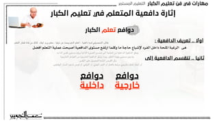 ‫اﻟﻜﺒﺎر‬ ‫ﺗﻌﻠﻴﻢ‬ ‫ﻓﻦ‬ ‫ﻓﻲ‬ ‫ﻣﻬﺎرات‬
‫اﻟﻤﺴﺘﻤﺮ‬ ‫اﻟﺘﻌﻠﻴﻢ‬
‫اﻟﻜﺒﺎر‬ ‫ﺗﻌﻠﻴﻢ‬ ‫ﻓﻲ‬ ‫اﻟﻤﺘﻌﻠﻢ‬ ‫داﻓﻌﻴﺔ‬ ‫إﺛﺎرة‬
‫اﻟﻜﺒﺎر‬ ‫ﺗﻌﻠﻢ‬ ‫دواﻓﻊ‬
: ‫اﻟﺪاﻓﻌﻴﺔ‬ ‫ﺗﻌﺮﻳﻒ‬ .. ‫أوﻻ‬
‫أفضل‬ ‫التعلم‬ ‫عملية‬ ‫أصبحت‬ ‫الدافعية‬ ‫مستوى‬ ‫ارتفع‬ ‫وكلما‬ ‫ما‬ ‫حاجة‬ ‫إلشباع‬ ‫الفرد‬ ‫داخل‬ ‫امللحة‬ ‫الرغبة‬ ‫هى‬
‫التعلم‬ ‫قطار‬ ‫فاته‬ ‫من‬ ‫كذلك‬ ‫ايفاد‬ ‫يريد‬ ‫معلم‬ ، ‫ترقية‬ ‫عن‬ ‫يبحث‬ ‫الذي‬ ‫املعلم‬ ، ‫دافعية‬ ‫لديه‬ ‫التحصيلي‬ ‫طالب‬
‫إﻟﻰ‬ ‫اﻟﺪاﻓﻌﻴﺔ‬ ‫ﺗﻨﻘﺴﻢ‬ .. ‫ﺛﺎﻧﻴﺎ‬
‫دواﻓﻊ‬
‫ﺧﺎرﺟﻴﺔ‬
‫دواﻓﻊ‬
‫داﺧﻠﻴﺔ‬
،‫الذات‬ ‫تقدير‬ ‫مستوى‬ ‫ورفع‬ ‫الذاتية‬ ‫الصورة‬ ‫تحسني‬ ‫الى‬ ‫الحاجة‬ ‫من‬ ‫الداخلية‬ ‫الدافعية‬ ‫ينبثق‬
‫الخارجية‬ ‫العوامل‬ ‫من‬ ‫الخارجية‬ ‫الدافعية‬ ‫ينبثق‬ ‫بينما‬ ،‫التعلم‬ ‫جودة‬ ‫مستوى‬ ‫وتدعيم‬
،‫التقدير‬ ‫على‬ ‫للحصول‬ ‫املتاحة‬ ‫الفرص‬ ‫مثل‬
.‫الوظيفى‬ ‫املسار‬ ‫تدعيم‬ ‫فرص‬ ‫أو‬ ،‫الترقي‬ ‫أو‬ ،‫املهني‬ ‫النمو‬ ‫أو‬ ‫بالعمل‬ ‫مرتبط‬ ‫خارجي‬ ‫هدف‬ ‫انجاز‬ ‫أو‬
 