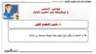 ‫اﻟﻜﺒﺎر‬ ‫ﺗﻌﻠﻴﻢ‬ ‫ﻓﻦ‬ ‫ﻓﻲ‬ ‫ﻣﻬﺎرات‬
‫اﻟﻤﺴﺘﻤﺮ‬ ‫اﻟﺘﻌﻠﻴﻢ‬
‫اﻟﺘﻌﻠﻢ‬ ‫ﻗﻮاﻧﻴﻦ‬
‫اﻟﻜﺒﺎر‬ ‫ﺗﻌﻠﻴﻢ‬ ‫ﻓﻲ‬ ‫ﺗﻮﻇﻴﻔﻬﺎ‬ ‫و‬
‫الطرق‬ ‫أهم‬
:
(
4
)
‫األويل‬ ‫االنطباع‬ ‫قانون‬
‫البداية‬ ‫م‬ ‫ة‬ ‫ي‬ ‫ص‬ ‫يقة‬‫ر‬‫بط‬ ‫بعمله‬ ‫ويقوم‬ ً‫ا‬‫ر‬‫مؤث‬ ‫يكون‬ ‫أن‬ ‫للمعلم‬ ‫بد‬ ‫فال‬
.
(
3
)
‫التأثري‬ ‫قانون‬
‫ـ‬‫ي‬ ‫ـا‬‫م‬‫حين‬ ‫ـوى‬‫ق‬‫أ‬ ‫ـون‬‫ك‬‫ي‬ ‫ـالتعلم‬‫ف‬ ‫ب‬‫ر‬‫ـد‬‫ت‬‫امل‬ ‫مشاعر‬ ‫على‬ ‫القانون‬ ‫هذا‬ ‫يبىن‬
‫ـبه‬‫م‬ ‫ـعور‬‫ش‬‫ب‬ ‫تبط‬‫ر‬
‫سار‬ ‫غري‬ ‫بشعور‬ ‫تبط‬‫ر‬‫ي‬ ‫حينما‬ ‫التعلم‬ ‫قيمة‬ ‫وتضعف‬ ‫سار‬ ‫أو‬
.
‫الطرق‬ ‫أهم‬
:
(
4
)
‫األويل‬ ‫االنطباع‬ ‫قانون‬
‫البداية‬ ‫م‬ ‫ة‬ ‫ي‬ ‫ص‬ ‫يقة‬‫ر‬‫بط‬ ‫بعمله‬ ‫ويقوم‬ ً‫ا‬‫ر‬‫مؤث‬ ‫يكون‬ ‫أن‬ ‫للمعلم‬ ‫بد‬ ‫فال‬
.
 