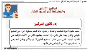 ‫اﻟﻜﺒﺎر‬ ‫ﺗﻌﻠﻴﻢ‬ ‫ﻓﻦ‬ ‫ﻓﻲ‬ ‫ﻣﻬﺎرات‬
‫اﻟﻤﺴﺘﻤﺮ‬ ‫اﻟﺘﻌﻠﻴﻢ‬
‫اﻟﺘﻌﻠﻢ‬ ‫ﻗﻮاﻧﻴﻦ‬
‫اﻟﻜﺒﺎر‬ ‫ﺗﻌﻠﻴﻢ‬ ‫ﻓﻲ‬ ‫ﺗﻮﻇﻴﻔﻬﺎ‬ ‫و‬
(
3
)
‫التأثري‬ ‫قانون‬
‫ـ‬‫ي‬ ‫ـا‬‫م‬‫حين‬ ‫ـوى‬‫ق‬‫أ‬ ‫ـون‬‫ك‬‫ي‬ ‫ـالتعلم‬‫ف‬ ‫ب‬‫ر‬‫ـد‬‫ت‬‫امل‬ ‫مشاعر‬ ‫على‬ ‫القانون‬ ‫هذا‬ ‫يبىن‬
‫ـبه‬‫م‬ ‫ـعور‬‫ش‬‫ب‬ ‫تبط‬‫ر‬
‫سار‬ ‫غري‬ ‫بشعور‬ ‫تبط‬‫ر‬‫ي‬ ‫حينما‬ ‫التعلم‬ ‫قيمة‬ ‫وتضعف‬ ‫سار‬ ‫أو‬
.
(
5
)
‫الرتكيز‬ ‫قانون‬
‫ـ‬‫ـ‬‫ق‬‫أ‬ ‫ـيكون‬‫ـ‬‫س‬ ‫ـتعلم‬‫ـ‬‫ل‬‫ا‬ ‫ـهن‬‫ـ‬‫ف‬ ‫ـري‬‫ـ‬‫ث‬‫م‬ ‫أو‬ ‫ة‬ ‫ـ‬‫ـ‬‫ض‬‫وا‬ ‫ـة‬‫ـ‬‫ي‬‫التعليم‬ ‫ـرب‬‫ـ‬‫خل‬‫ا‬ ‫ـون‬‫ـ‬‫ك‬‫ت‬ ‫ـا‬‫ـ‬‫م‬‫حين‬
‫ـيم‬‫ـ‬‫ل‬‫التع‬ ‫ـ‬‫ـ‬‫م‬ ‫وى‬
‫ـي‬‫ش‬‫ات‬ ‫ـ‬‫م‬ ‫ـر‬‫ث‬‫أك‬ ‫ـون‬‫م‬‫يتعل‬ ‫ـالب‬‫ط‬‫ال‬ ‫وأن‬ ‫ـل‬‫ل‬‫امل‬ ‫ـى‬‫ل‬‫ع‬ ‫ـث‬‫ع‬‫يب‬ ‫ـذي‬‫ل‬‫وا‬ ‫الروتيين‬
‫ـ‬‫ع‬ ‫ـة‬‫ي‬‫الواقع‬ ‫اء‬
‫ـال‬‫ـ‬‫ث‬‫امل‬ ‫ـبيل‬‫ـ‬‫س‬ ‫ـى‬‫ـ‬‫ل‬‫فع‬ ‫ـة‬‫ـ‬‫ل‬‫البدي‬ ‫ـياء‬‫ش‬‫ات‬
:
‫ـر‬‫ـ‬‫ث‬‫أك‬ ‫ـم‬‫ـ‬‫ه‬‫يف‬ ‫أن‬ ‫ـدارس‬‫ـ‬‫ل‬‫ا‬ ‫ـتطيع‬‫ـ‬‫س‬‫ي‬
‫ـ‬‫ـ‬‫م‬ ‫ـتعلم‬‫ـ‬‫ل‬‫ا‬ ‫ـل‬‫ـ‬‫ب‬‫ويتق‬
‫مكتوب‬ ‫نص‬ ‫م‬ ‫اء‬‫ر‬‫الق‬ ‫م‬ ً‫د‬‫بد‬ ‫فيديو‬ ‫مشاهد‬
.
(
5
)
‫الرتكيز‬ ‫قانون‬
‫ـ‬‫ـ‬‫ق‬‫أ‬ ‫ـيكون‬‫ـ‬‫س‬ ‫ـتعلم‬‫ـ‬‫ل‬‫ا‬ ‫ـهن‬‫ـ‬‫ف‬ ‫ـري‬‫ـ‬‫ث‬‫م‬ ‫أو‬ ‫ة‬ ‫ـ‬‫ـ‬‫ض‬‫وا‬ ‫ـة‬‫ـ‬‫ي‬‫التعليم‬ ‫ـرب‬‫ـ‬‫خل‬‫ا‬ ‫ـون‬‫ـ‬‫ك‬‫ت‬ ‫ـا‬‫ـ‬‫م‬‫حين‬
‫ـيم‬‫ـ‬‫ل‬‫التع‬ ‫ـ‬‫ـ‬‫م‬ ‫وى‬
‫ـي‬‫ش‬‫ات‬ ‫ـ‬‫م‬ ‫ـر‬‫ث‬‫أك‬ ‫ـون‬‫م‬‫يتعل‬ ‫ـالب‬‫ط‬‫ال‬ ‫وأن‬ ‫ـل‬‫ل‬‫امل‬ ‫ـى‬‫ل‬‫ع‬ ‫ـث‬‫ع‬‫يب‬ ‫ـذي‬‫ل‬‫وا‬ ‫الروتيين‬
‫ـ‬‫ع‬ ‫ـة‬‫ي‬‫الواقع‬ ‫اء‬
‫ـال‬‫ـ‬‫ث‬‫امل‬ ‫ـبيل‬‫ـ‬‫س‬ ‫ـى‬‫ـ‬‫ل‬‫فع‬ ‫ـة‬‫ـ‬‫ل‬‫البدي‬ ‫ـياء‬‫ش‬‫ات‬
:
‫ـر‬‫ـ‬‫ث‬‫أك‬ ‫ـم‬‫ـ‬‫ه‬‫يف‬ ‫أن‬ ‫ـدارس‬‫ـ‬‫ل‬‫ا‬ ‫ـتطيع‬‫ـ‬‫س‬‫ي‬
‫ـ‬‫ـ‬‫م‬ ‫ـتعلم‬‫ـ‬‫ل‬‫ا‬ ‫ـل‬‫ـ‬‫ب‬‫ويتق‬
‫مكتوب‬ ‫نص‬ ‫م‬ ‫اء‬‫ر‬‫الق‬ ‫م‬ ً‫د‬‫بد‬ ‫فيديو‬ ‫مشاهد‬
.
 