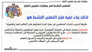 ‫اﻟﻜﺒﺎر‬ ‫ﺗﻌﻠﻴﻢ‬ ‫ﻓﻦ‬ ‫ﻓﻲ‬ ‫ﻣﻬﺎرات‬
‫اﻟﻤﺴﺘﻤﺮ‬ ‫اﻟﺘﻌﻠﻴﻢ‬
‫اﻟﻜﺒﺎر‬ ‫ﺗﻌﻠﻴﻢ‬ ‫ﻣﻬﺎرات‬ ‫ﻓﻲ‬ ‫اﻟﻨﺸﻂ‬ ‫اﻟﺘﻌﻠﻢ‬
‫ﻫﻮ‬ ‫اﻟﻨﺸﻂ‬ ‫اﻟﺘﻌﻠﻢ‬ ‫ﻓﺈن‬ ‫ﻋﻠﻴﻪ‬ ‫ﺑﻨﺎء‬ ‫ﻟﺬﻟﻚ‬
" ‫يتعلمونه‬ ‫فيما‬ ‫التفكير‬ ‫على‬ ‫تحفزهم‬ ‫أشياء‬ ‫عمل‬ ‫فى‬ ‫المتعلمين‬ ‫تشرك‬ ‫تدريس‬ ‫طريقة‬
.
‫تتصل‬ ‫عدة‬ ‫بأنشطة‬ ‫المتعلمون‬ ‫يقوم‬ ‫حيث‬ ,‫التعليمية‬ ‫العملية‬ ‫فى‬ ‫نشط‬ ‫مشارك‬ ‫فالمتعلم‬
‫والبحث‬ ‫المناقشات‬ ‫فى‬ ‫المشاركة‬ ‫و‬ ‫الفروض‬ ‫وفرض‬ ‫األسئلة‬ ‫طرح‬ : ‫مثل‬ ‫المتعلمة‬ ‫بالمادة‬
. ‫والتجريب‬ ‫والكتابة‬ ‫والقراءة‬
,‫للتعلم‬ ‫والمسهل‬ ‫والمرشد‬ ‫الموجه‬ ‫هو‬ ‫فدوره‬ ‫المعلم‬ ‫أما‬
.‫التعليمي‬ ‫الموقف‬ ‫على‬ ‫المسيطر‬ ‫فهو‬
 