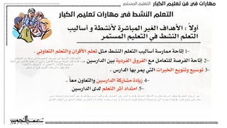 ‫اﻟﻜﺒﺎر‬ ‫ﺗﻌﻠﻴﻢ‬ ‫ﻓﻦ‬ ‫ﻓﻲ‬ ‫ﻣﻬﺎرات‬
‫اﻟﻤﺴﺘﻤﺮ‬ ‫اﻟﺘﻌﻠﻴﻢ‬
‫اﻟﻜﺒﺎر‬ ‫ﺗﻌﻠﻴﻢ‬ ‫ﻣﻬﺎرات‬ ‫ﻓﻲ‬ ‫اﻟﻨﺸﻂ‬ ‫اﻟﺘﻌﻠﻢ‬
‫أساليب‬ ‫و‬ ‫ألنشطة‬ ‫المباشرة‬ ‫الغير‬ ‫األهداف‬ : ً‫ال‬‫أو‬
‫المستمر‬ ‫التعليم‬ ‫في‬ ‫النشط‬ ‫التعلم‬
. ‫التعاوني‬ ‫والتعلم‬ ‫األقران‬ ‫تعلم‬ ‫مثل‬ ‫النشط‬ ‫التعلم‬ ‫أساليب‬ ‫ممارسة‬ ‫إتاحة‬ 1-
. ‫الدارسين‬ ‫بين‬ ‫الفردية‬ ‫الفروق‬ ‫مع‬ ‫للتعامل‬ ‫الفرصة‬ ‫إتاحة‬ 2-
. ‫الدارس‬ ‫بها‬ ‫يمر‬ ‫التي‬ ‫الخبرات‬ ‫وتنويع‬ ‫توسيع‬ 3-
. ً‫ا‬‫مع‬ ‫والتعاون‬ ‫الدارسين‬ ‫مشاركة‬ ‫زيادة‬ 4-
‫الدارسين‬ ‫لدى‬ ‫التعلم‬ ‫أثر‬ ‫امتداد‬ 5-
‫أخرى‬ ‫نشاط‬ ‫بأنواع‬ ‫القيام‬ ‫على‬ ‫قدرته‬ ‫وف‬ ‫أخرى‬ ‫مواقف‬ ‫ف‬ ‫التصرف‬ ‫على‬ ‫الفرد‬ ‫قدرة‬ ‫ف‬ ‫النشاط‬ ‫االشكال‬ ‫من‬ ‫شكل‬ ‫ف‬ ‫أدى‬ ‫موقف‬ ‫ف‬ ‫التعلم‬ ‫يؤثر‬ ‫أن‬ ‫هو‬.
‫الالحق‬ ‫املوقف‬ ‫إلى‬ ‫السابق‬ ‫املوقف‬ ‫من‬ ‫التعلم‬ ‫أثر‬ ‫انتقال‬ ‫يحدث‬ ‫أن‬ ‫من‬ ‫بد‬ ‫ال‬ ‫السيارة‬ ‫لقيادة‬ ‫السابقة‬ ‫معرفته‬ ‫مع‬ ‫آلي‬ ‫محراث‬ ‫قيادة‬ ‫ف‬ ‫الفرد‬ ‫ينجح‬ ‫حتى‬:‫مثال‬
‫الصفات‬ ‫من‬ ‫صفة‬ ‫في‬ ‫المجموعة‬ ‫متوسط‬ ‫عن‬ ‫الفردية‬ ‫االنحرافات‬
‫الذكاء‬ ‫في‬ ‫كالتباين‬ ‫عقلية‬ ‫أم‬ ‫والوزن‬ ‫كالطول‬ ‫جسمية‬ ‫الصفة‬ ‫تلك‬ ‫كانت‬ ‫سواء‬
,‫واالنطواء‬ ‫االنبساط‬ ‫أو‬ ‫االنفعالي‬ ‫كاإلتزان‬ ‫نفسية‬ ‫أم‬
‫صغير‬ ‫أو‬ ً‫ا‬‫كبير‬ ‫الفروق‬ ‫هذه‬ ‫مدى‬ ‫يكون‬ ‫وقد‬
 